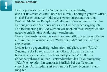 Unsere Antwort:. Leider passierte es in der Vergangenheit sehr häufig, daß der unverschlossene Parkplatz durch Unbefugte genutzt wurde, so daß Feriengäste vermeidbarem Ärger ausgesetzt wurden. Deshalb bleibt der Parkplatz ständig geschlossen und ist nur den Feriengästen der “Ferienresidenz am Buchenpark” zugänglich. Die Beleuchtung im Bad werden wir noch einmal überprüfen und gegebenenfalls eine Änderung vornehmen. Den Strandkorb haben wir extra angeschafft, um unseren Gästen auf vielfachen Wunsch einen “Schattenplatz” auf der Terrasse anzubieten. Leider ist es gegenwärtig techn. nicht möglich, einen WLAN Zugang in der FeWo anzubieten. Gäste, die einen solchen benötigen, müßten den Telekom Hotspot der Villa Ikarus (Nachbargebäude) nutzen - entweder über den Telekomzugang  WLAN to go oder ihn temporär käuflich bei der Telekom erwerben. Der Empfang ist auch in der FeWo “Remise” dann möglich.