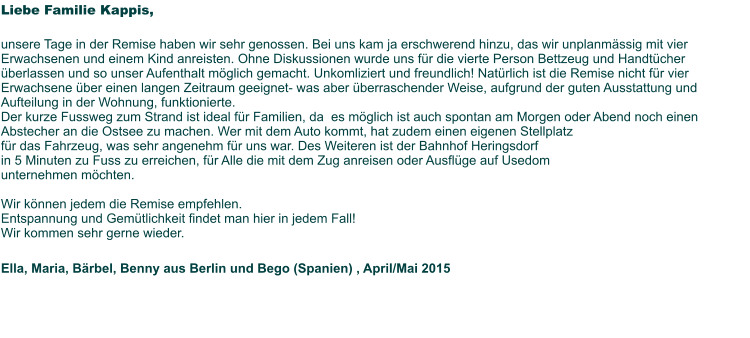 Liebe Familie Kappis,   unsere Tage in der Remise haben wir sehr genossen. Bei uns kam ja erschwerend hinzu, das wir unplanmässig mit vier Erwachsenen und einem Kind anreisten. Ohne Diskussionen wurde uns für die vierte Person Bettzeug und Handtücher überlassen und so unser Aufenthalt möglich gemacht. Unkomliziert und freundlich! Natürlich ist die Remise nicht für vier Erwachsene über einen langen Zeitraum geeignet- was aber überraschender Weise, aufgrund der guten Ausstattung und Aufteilung in der Wohnung, funktionierte. Der kurze Fussweg zum Strand ist ideal für Familien, da  es möglich ist auch spontan am Morgen oder Abend noch einen Abstecher an die Ostsee zu machen. Wer mit dem Auto kommt, hat zudem einen eigenen Stellplatz  für das Fahrzeug, was sehr angenehm für uns war. Des Weiteren ist der Bahnhof Heringsdorf  in 5 Minuten zu Fuss zu erreichen, für Alle die mit dem Zug anreisen oder Ausflüge auf Usedom  unternehmen möchten.   Wir können jedem die Remise empfehlen.  Entspannung und Gemütlichkeit findet man hier in jedem Fall! Wir kommen sehr gerne wieder.   Ella, Maria, Bärbel, Benny aus Berlin und Bego (Spanien) , April/Mai 2015